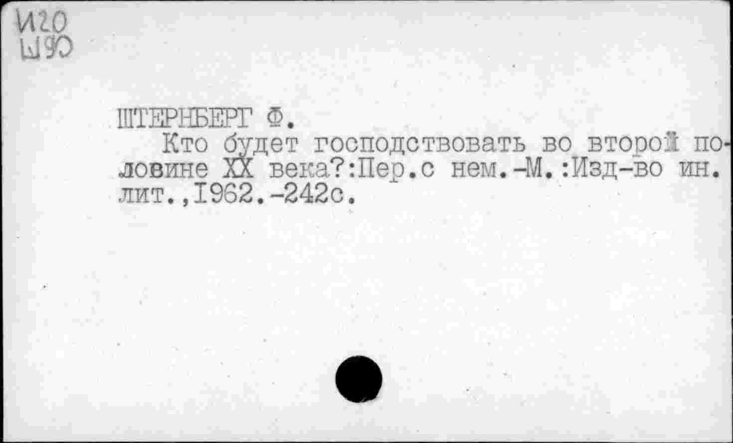 ﻿иго
Ы9О
ШТЕРНБЕРГ Ф.
Кто будет господствовать во второ! по ловине XX века?:Пер.с нем.-М.:Изд-во ин. лит.,1962.-242с.